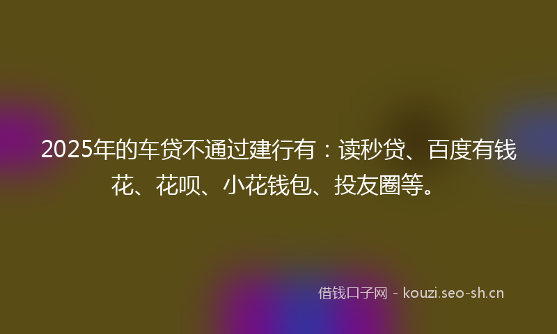 2025年的车贷不通过建行有：读秒贷、百度有钱花、花呗、小花钱包、投友圈等。