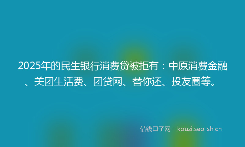 2025年的民生银行消费贷被拒有：中原消费金融、美团生活费、团贷网、替你还、投友圈等。