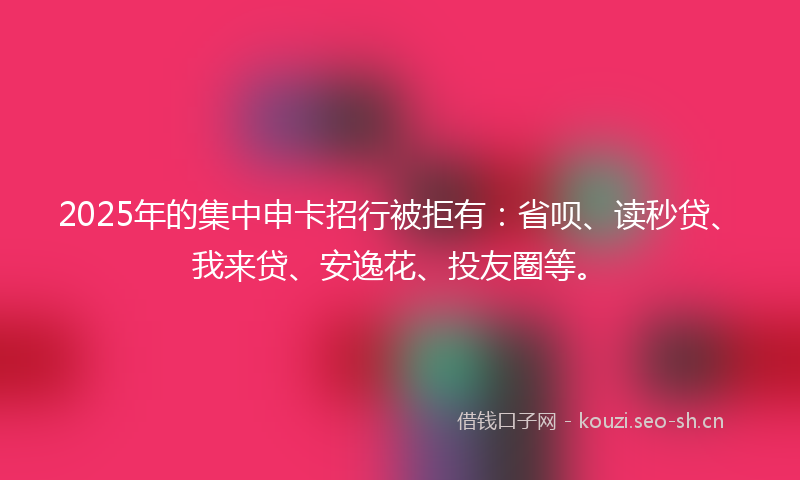 2025年的集中申卡招行被拒有：省呗、读秒贷、我来贷、安逸花、投友圈等。