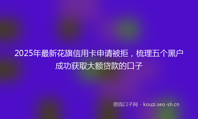 2025年最新花旗信用卡申请被拒，梳理五个黑户成功获取大额贷款的口子