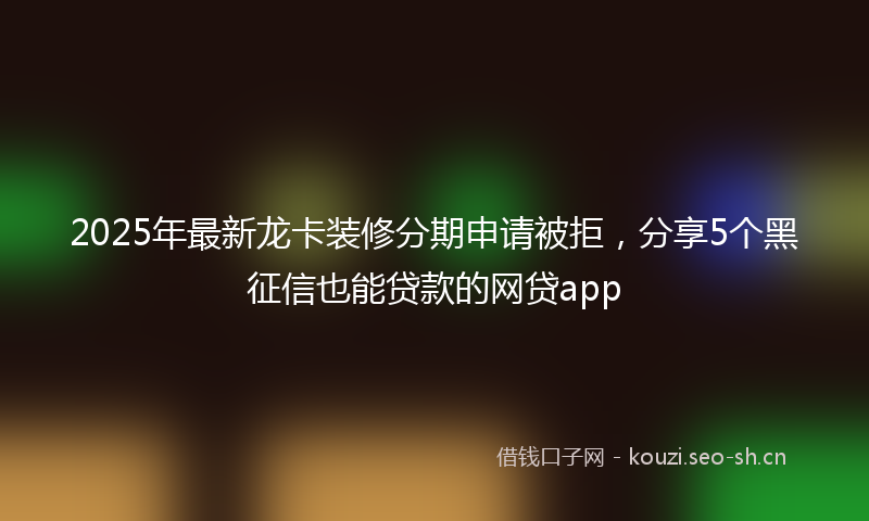 2025年最新龙卡装修分期申请被拒，分享5个黑征信也能贷款的网贷app