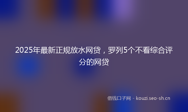 2025年最新正规放水网贷，罗列5个不看综合评分的网贷