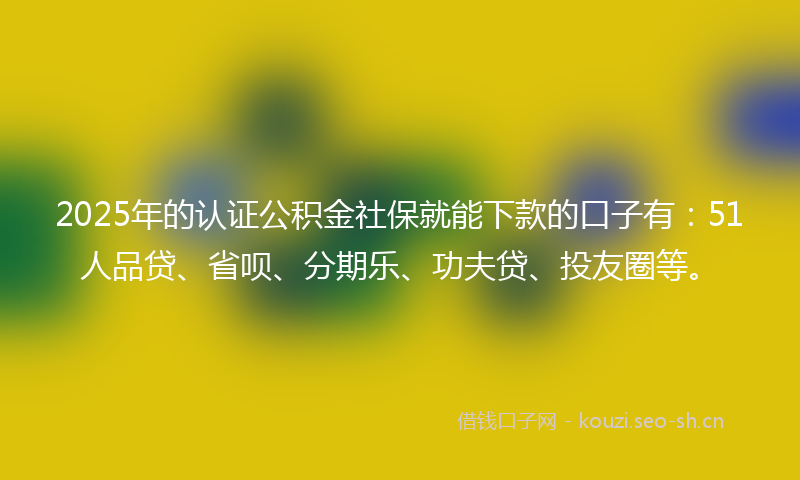 2025年的认证公积金社保就能下款的口子有：51人品贷、省呗、分期乐、功夫贷、投友圈等。