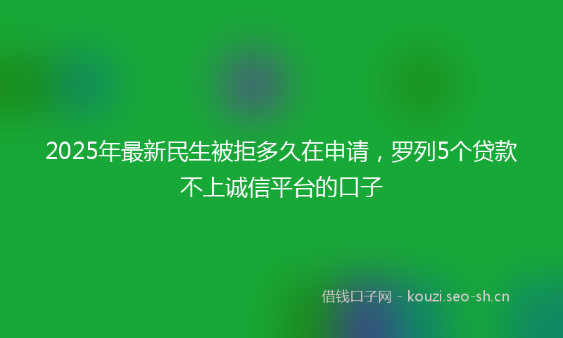 2025年最新民生被拒多久在申请，罗列5个贷款不上诚信平台的口子