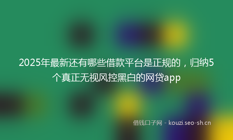 2025年最新还有哪些借款平台是正规的，归纳5个真正无视风控黑白的网贷app