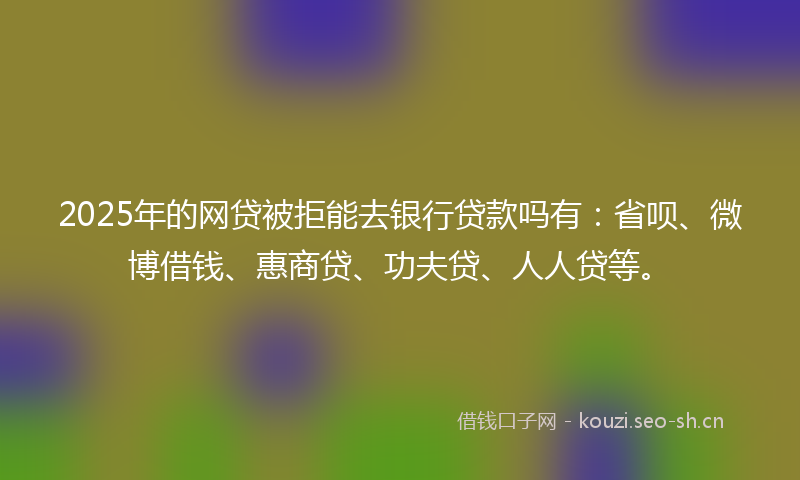 2025年的网贷被拒能去银行贷款吗有：省呗、微博借钱、惠商贷、功夫贷、人人贷等。