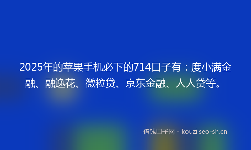 2025年的苹果手机必下的714口子有：度小满金融、融逸花、微粒贷、京东金融、人人贷等。