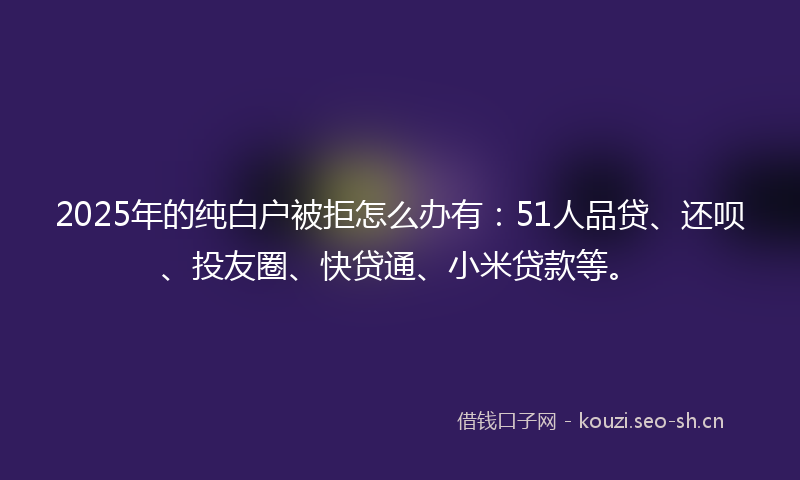 2025年的纯白户被拒怎么办有：51人品贷、还呗、投友圈、快贷通、小米贷款等。