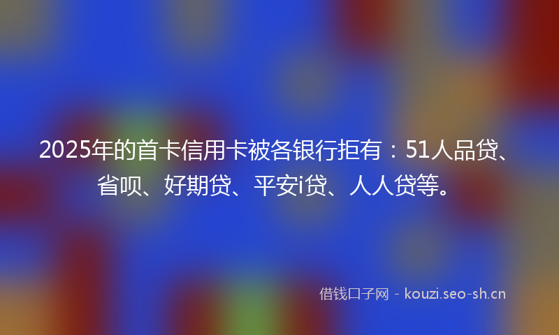 2025年的首卡信用卡被各银行拒有：51人品贷、省呗、好期贷、平安i贷、人人贷等。