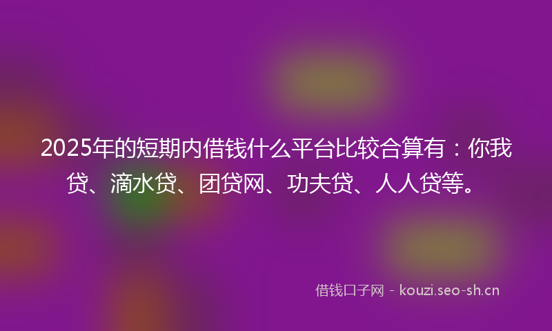 2025年的短期内借钱什么平台比较合算有：你我贷、滴水贷、团贷网、功夫贷、人人贷等。