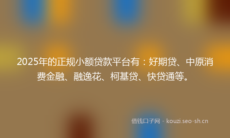 2025年的正规小额贷款平台有：好期贷、中原消费金融、融逸花、柯基贷、快贷通等。