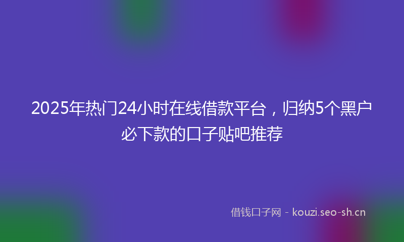 2025年热门24小时在线借款平台，归纳5个黑户必下款的口子贴吧推荐