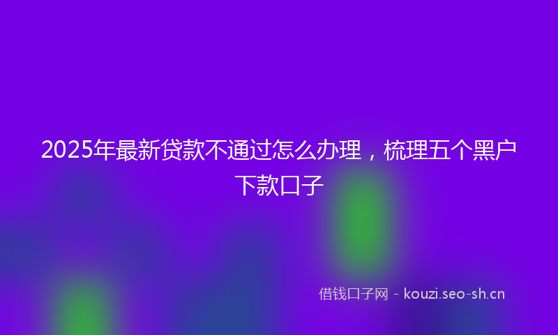 2025年最新贷款不通过怎么办理，梳理五个黑户下款口子