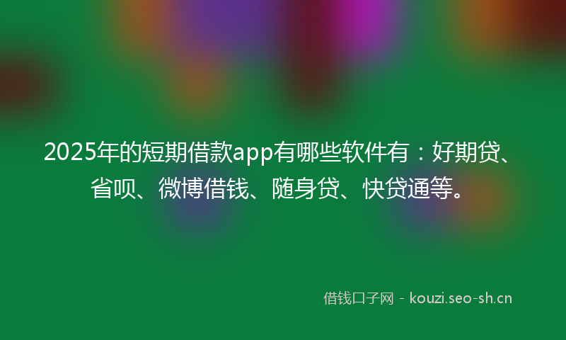2025年的短期借款app有哪些软件有：好期贷、省呗、微博借钱、随身贷、快贷通等。