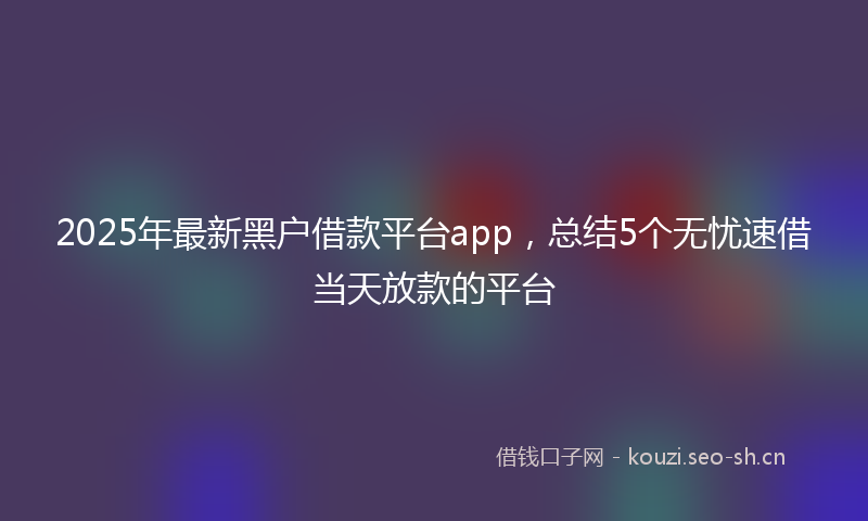 2025年最新黑户借款平台app，总结5个无忧速借当天放款的平台