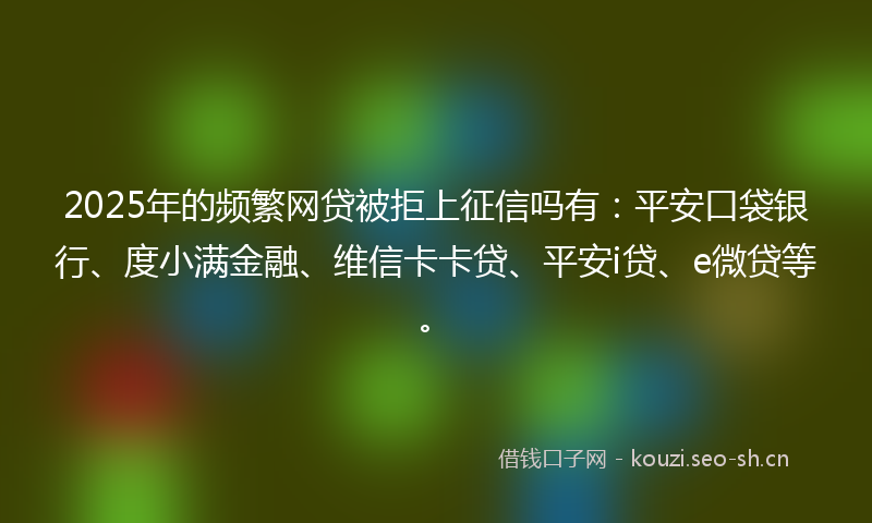 2025年的频繁网贷被拒上征信吗有：平安口袋银行、度小满金融、维信卡卡贷、平安i贷、e微贷等。