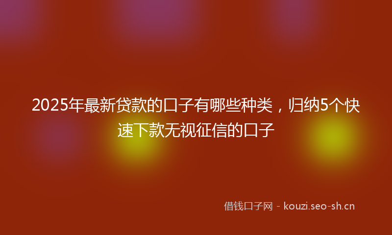 2025年最新贷款的口子有哪些种类，归纳5个快速下款无视征信的口子