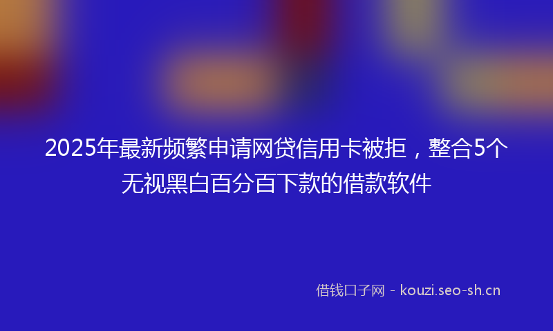 2025年最新频繁申请网贷信用卡被拒，整合5个无视黑白百分百下款的借款软件