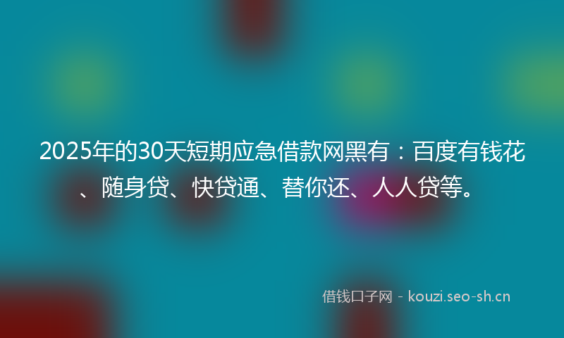 2025年的30天短期应急借款网黑有：百度有钱花、随身贷、快贷通、替你还、人人贷等。