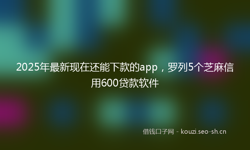 2025年最新现在还能下款的app，罗列5个芝麻信用600贷款软件