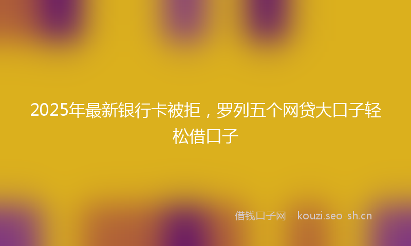 2025年最新银行卡被拒，罗列五个网贷大口子轻松借口子