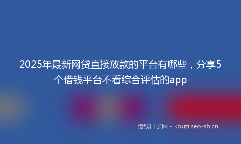 2025年最新网贷直接放款的平台有哪些，分享5个借钱平台不看综合评估的app