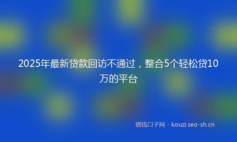 2025年最新贷款回访不通过，整合5个轻松贷10万的平台
