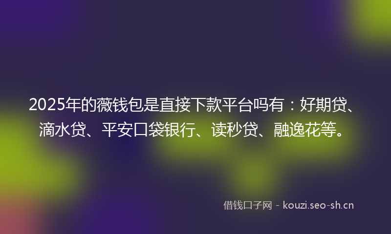 2025年的薇钱包是直接下款平台吗有:好期贷、滴水贷、平安口袋银行、读秒贷、融逸花等。