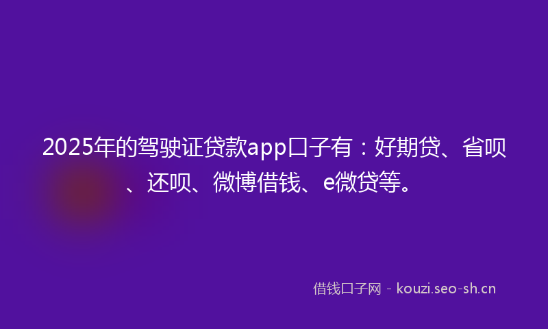 2025年的驾驶证贷款app口子有：好期贷、省呗、还呗、微博借钱、e微贷等。