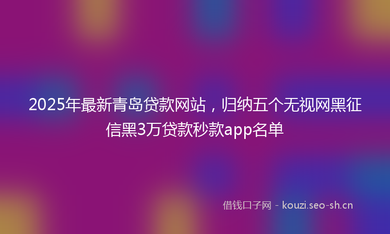 2025年最新青岛贷款网站，归纳五个无视网黑征信黑3万贷款秒款app名单