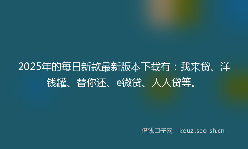 2025年的每日新款最新版本下载有：我来贷、洋钱罐、替你还、e微贷、人人贷等。