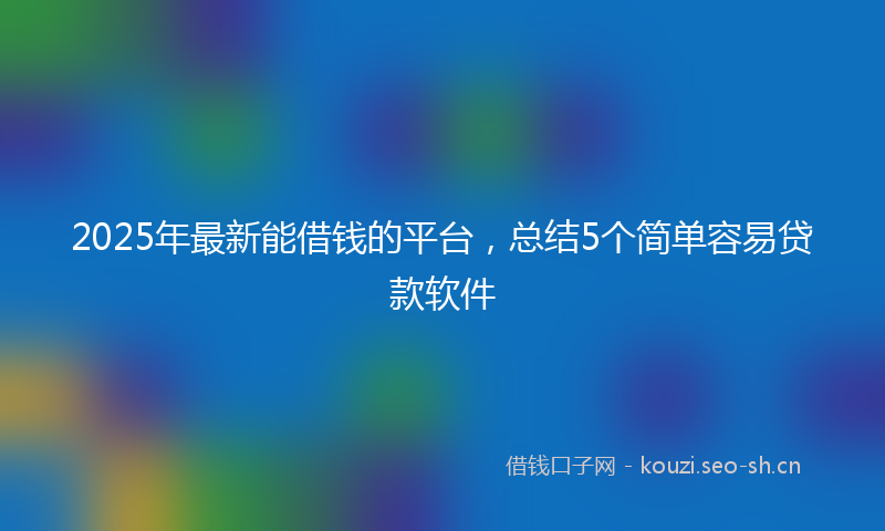 2025年最新能借钱的平台，总结5个简单容易贷款软件