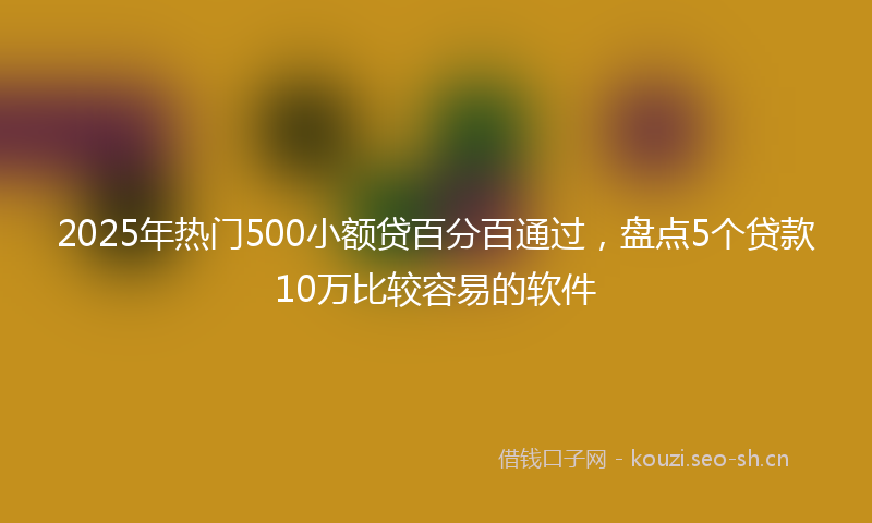2025年热门500小额贷百分百通过，盘点5个贷款10万比较容易的软件