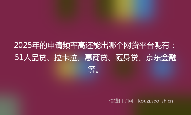2025年的申请频率高还能出哪个网贷平台呢有：51人品贷、拉卡拉、惠商贷、随身贷、京东金融等。