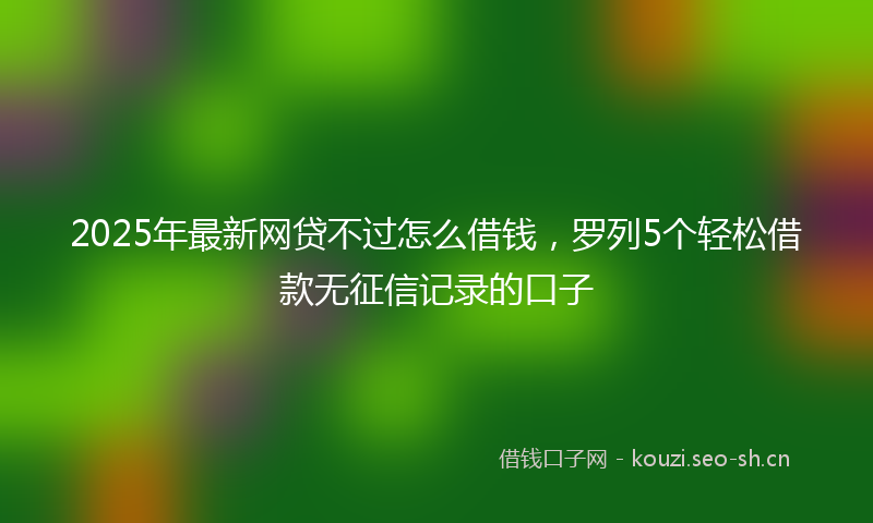 2025年最新网贷不过怎么借钱，罗列5个轻松借款无征信记录的口子