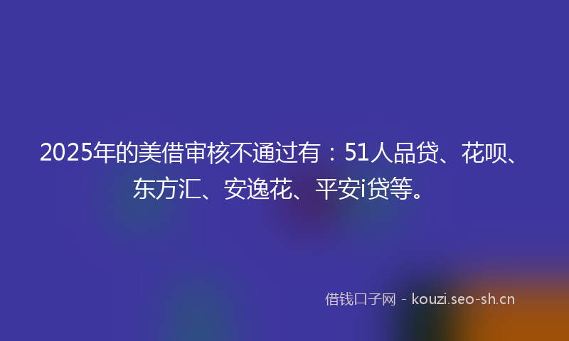 2025年的美借审核不通过有：51人品贷、花呗、东方汇、安逸花、平安i贷等。