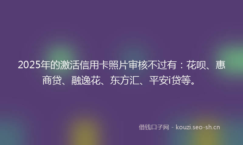 2025年的激活信用卡照片审核不过有：花呗、惠商贷、融逸花、东方汇、平安i贷等。