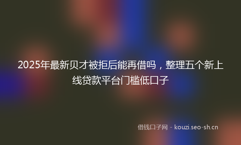 2025年最新贝才被拒后能再借吗，整理五个新上线贷款平台门槛低口子