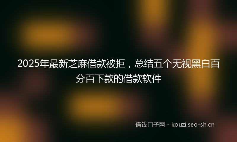 2025年最新芝麻借款被拒，总结五个无视黑白百分百下款的借款软件