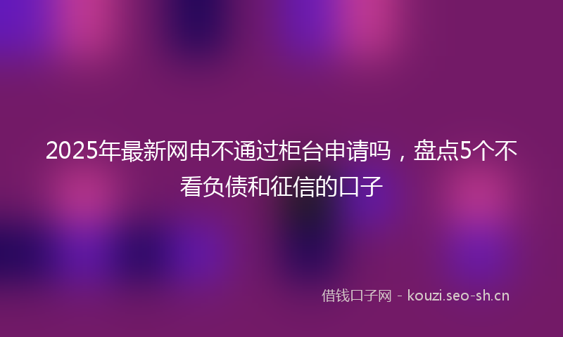 2025年最新网申不通过柜台申请吗，盘点5个不看负债和征信的口子