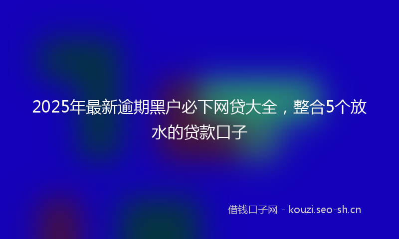 2025年最新逾期黑户必下网贷大全，整合5个放水的贷款口子