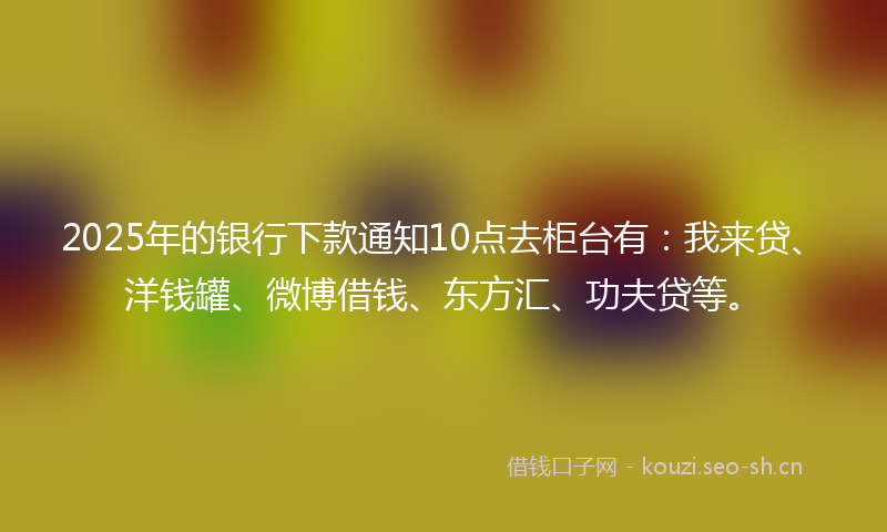 2025年的银行下款通知10点去柜台有：我来贷、洋钱罐、微博借钱、东方汇、功夫贷等。