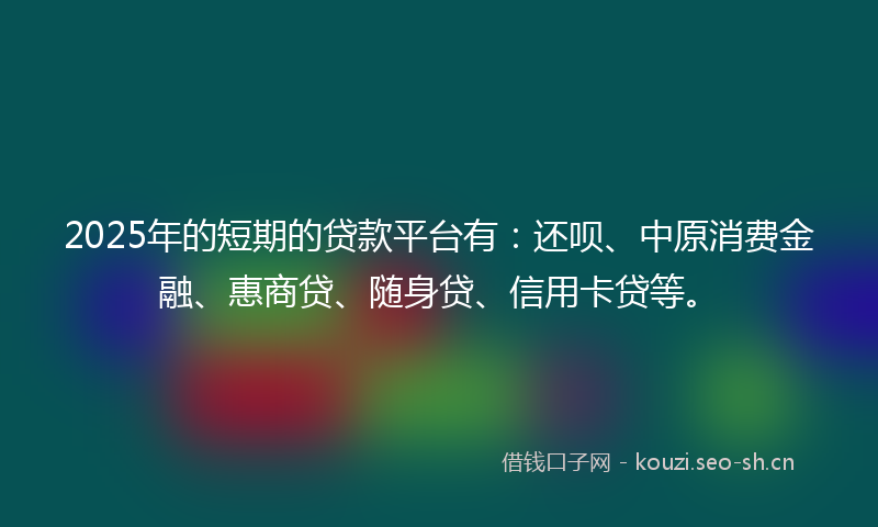 2025年的短期的贷款平台有：还呗、中原消费金融、惠商贷、随身贷、信用卡贷等。