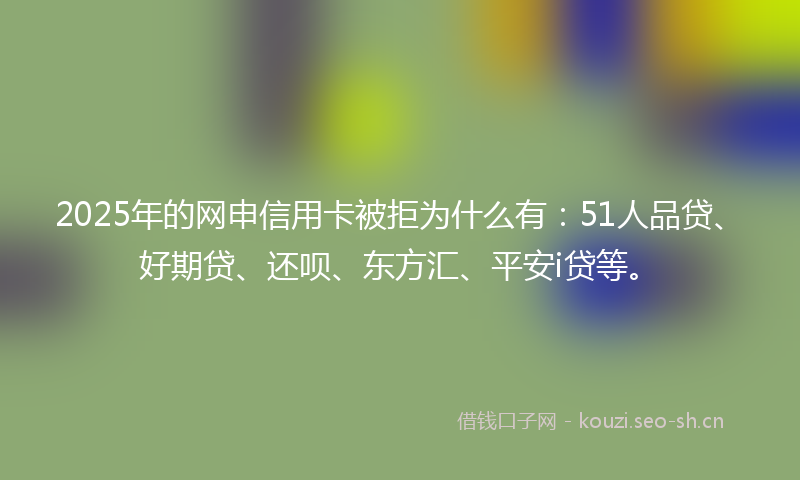 2025年的网申信用卡被拒为什么有：51人品贷、好期贷、还呗、东方汇、平安i贷等。
