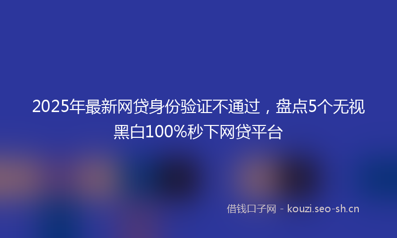 2025年最新网贷身份验证不通过，盘点5个无视黑白100%秒下网贷平台