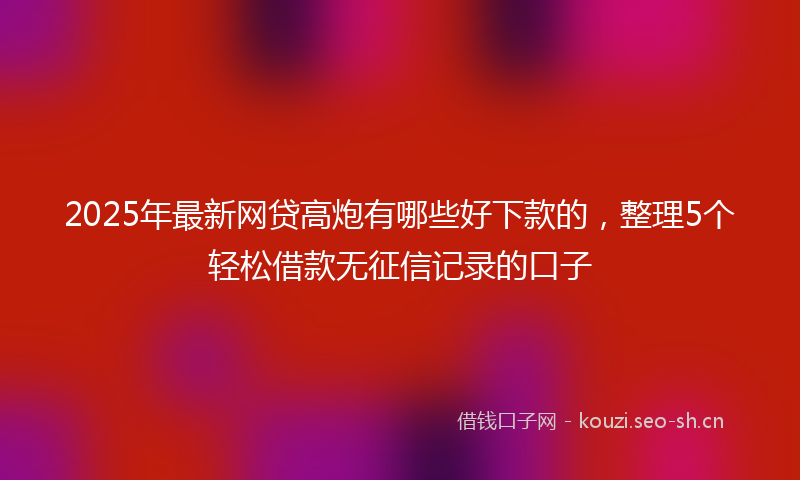 2025年最新网贷高炮有哪些好下款的，整理5个轻松借款无征信记录的口子