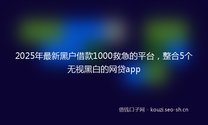 2025年最新黑户借款1000救急的平台，整合5个无视黑白的网贷app