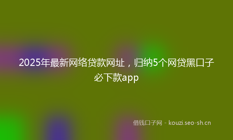 2025年最新网络贷款网址，归纳5个网贷黑口子必下款app