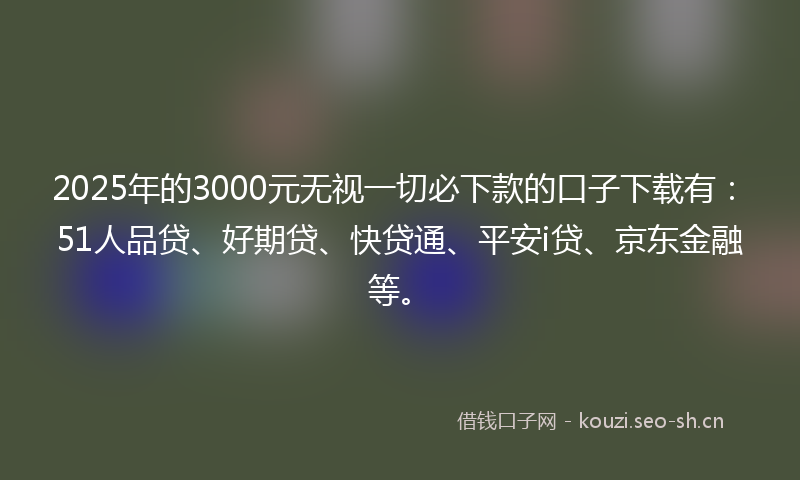 2025年的3000元无视一切必下款的口子下载有：51人品贷、好期贷、快贷通、平安i贷、京东金融等。