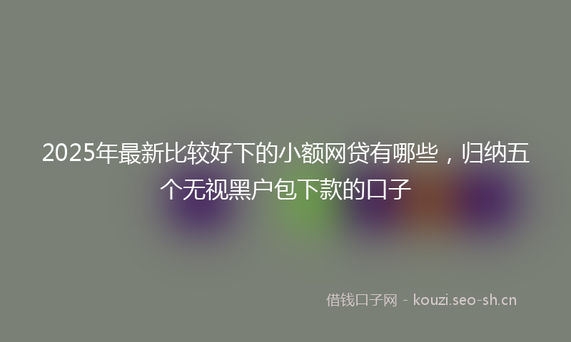 2025年最新比较好下的小额网贷有哪些，归纳五个无视黑户包下款的口子